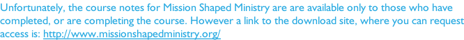 Unfortunately, the course notes for Mission Shaped Ministry are are available only to those who have  completed, or are completing the course. However a link to the download site, where you can request access is: http://www.missionshapedministry.org/